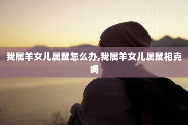 我属羊女儿属鼠怎么办,我属羊女儿属鼠相克吗