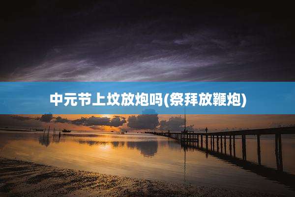 中元节上坟放炮吗(祭拜放鞭炮)