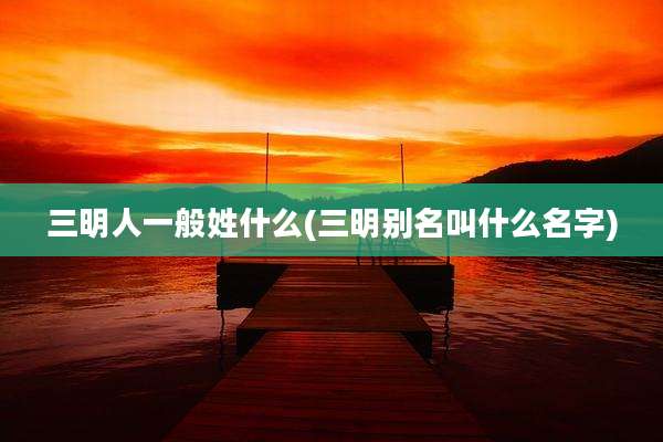 三明人一般姓什么(三明别名叫什么名字)