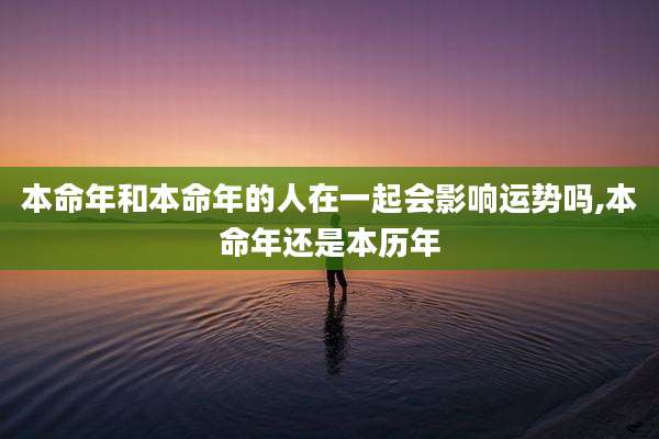 本命年和本命年的人在一起会影响运势吗,本命年还是本历年