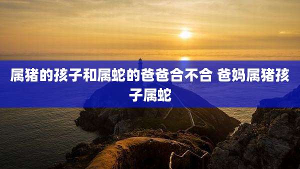 属猪的孩子和属蛇的爸爸合不合 爸妈属猪孩子属蛇