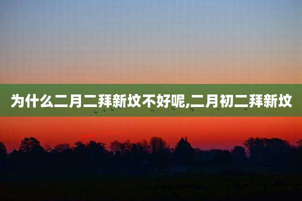 为什么二月二拜新坟不好呢,二月初二拜新坟