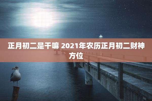 正月初二是干嘛 2021年农历正月初二财神方位