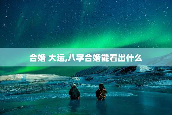 合婚 大运,八字合婚能看出什么