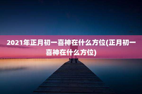 2021年正月初一喜神在什么方位(正月初一喜神在什么方位)