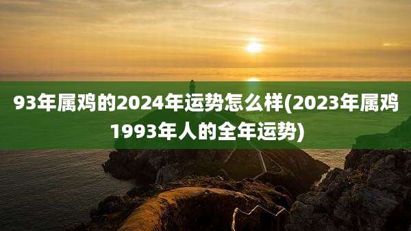 93年属鸡的2024年运势怎么样(2023年属鸡1993年人的全年运势)