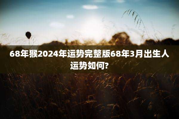 68年猴2024年运势完整版68年3月出生人运势如何?