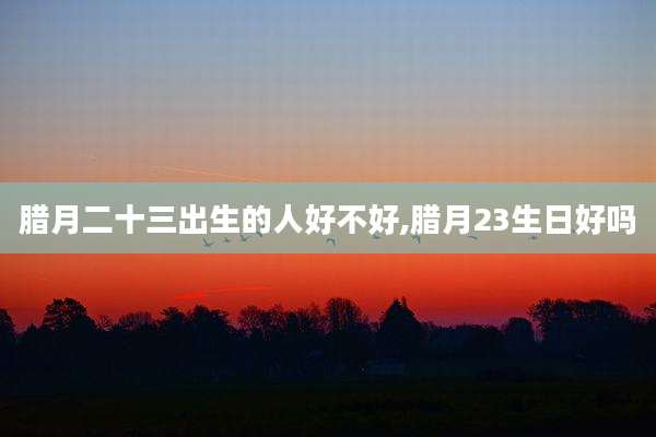 腊月二十三出生的人好不好,腊月23生日好吗
