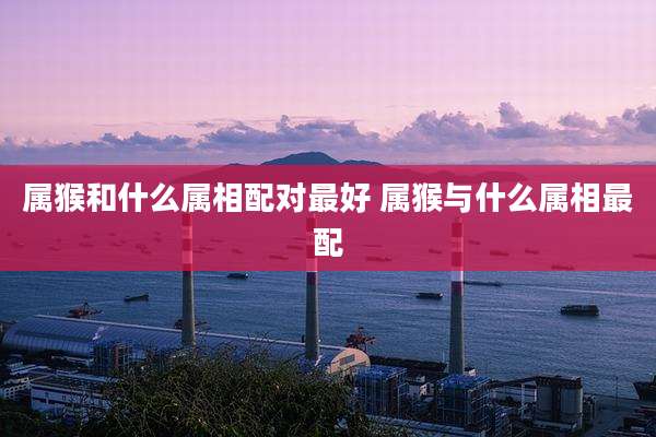 属猴和什么属相配对最好 属猴与什么属相最配