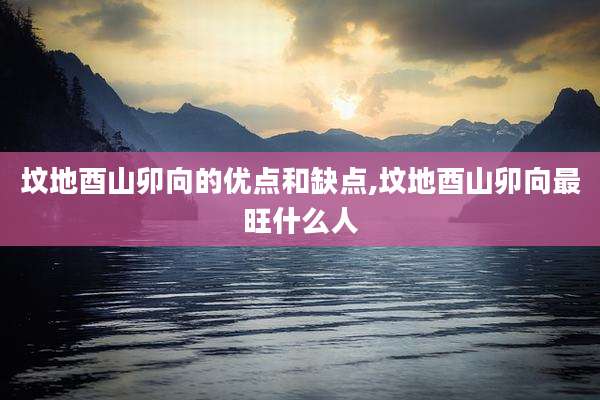 坟地酉山卯向的优点和缺点,坟地酉山卯向最旺什么人