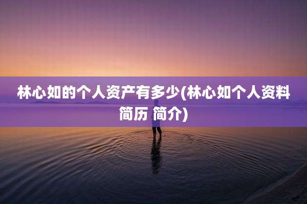 林心如的个人资产有多少(林心如个人资料简历 简介)