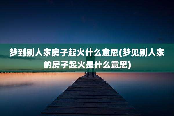 梦到别人家房子起火什么意思(梦见别人家的房子起火是什么意思)