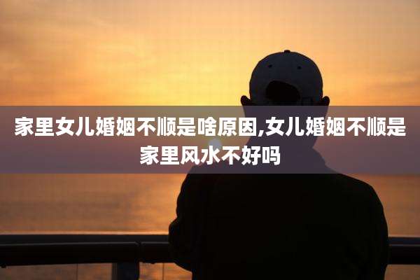 家里女儿婚姻不顺是啥原因,女儿婚姻不顺是家里风水不好吗