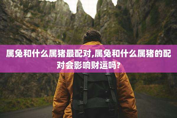 属兔和什么属猪最配对,属兔和什么属猪的配对会影响财运吗?