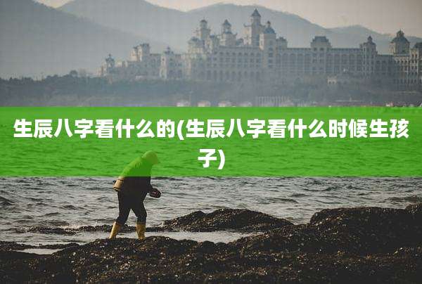生辰八字看什么的(生辰八字看什么时候生孩子)