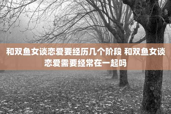 和双鱼女谈恋爱要经历几个阶段 和双鱼女谈恋爱需要经常在一起吗