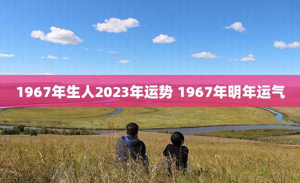 1967年生人2023年运势 1967年明年运气