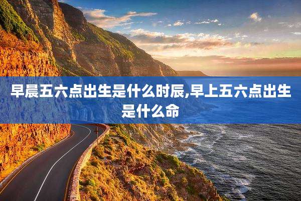 早晨五六点出生是什么时辰,早上五六点出生是什么命