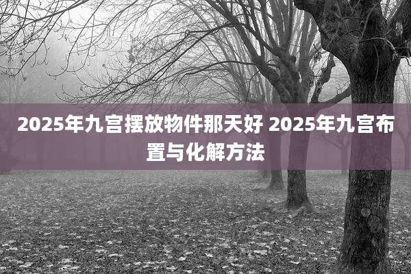 2025年九宫摆放物件那天好 2025年九宫布置与化解方法