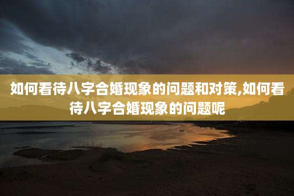 如何看待八字合婚现象的问题和对策,如何看待八字合婚现象的问题呢