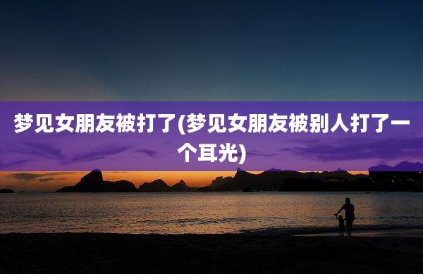 梦见女朋友被打了(梦见女朋友被别人打了一个耳光)