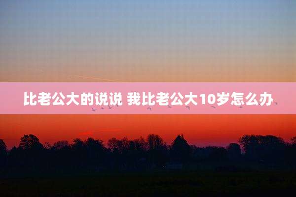 比老公大的说说 我比老公大10岁怎么办
