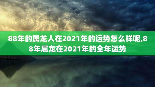 88年的属龙人在2021年的运势怎么样呢,88年属龙在2021年的全年运势