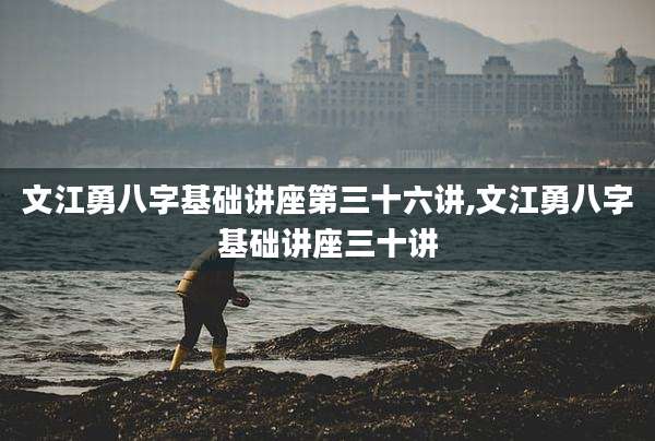 文江勇八字基础讲座第三十六讲,文江勇八字基础讲座三十讲