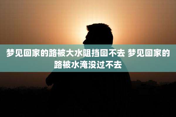 梦见回家的路被大水阻挡回不去 梦见回家的路被水淹没过不去