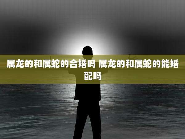 属龙的和属蛇的合婚吗 属龙的和属蛇的能婚配吗