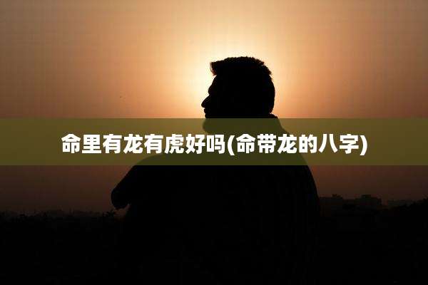 命里有龙有虎好吗(命带龙的八字)