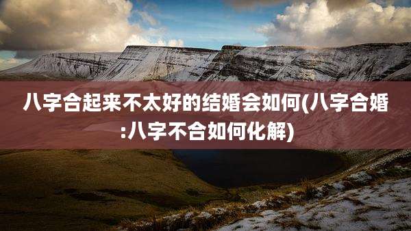八字合起来不太好的结婚会如何(八字合婚:八字不合如何化解)