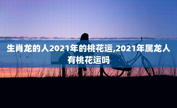 生肖龙的人2021年的桃花运,2021年属龙人有桃花运吗