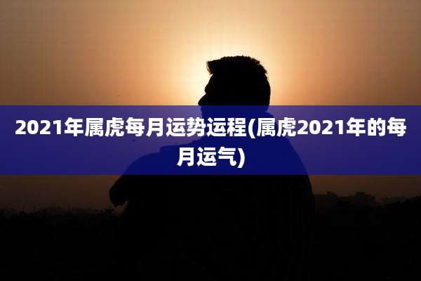 2021年属虎每月运势运程(属虎2021年的每月运气)