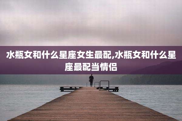 水瓶女和什么星座女生最配,水瓶女和什么星座最配当情侣