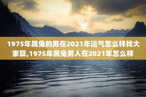 1975年属兔的男在2021年运气怎么样找大家算,1975年属兔男人在2021年怎么样