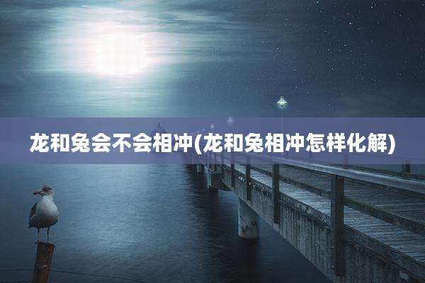 龙和兔会不会相冲(龙和兔相冲怎样化解)
