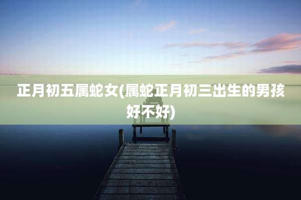正月初五属蛇女(属蛇正月初三出生的男孩好不好)