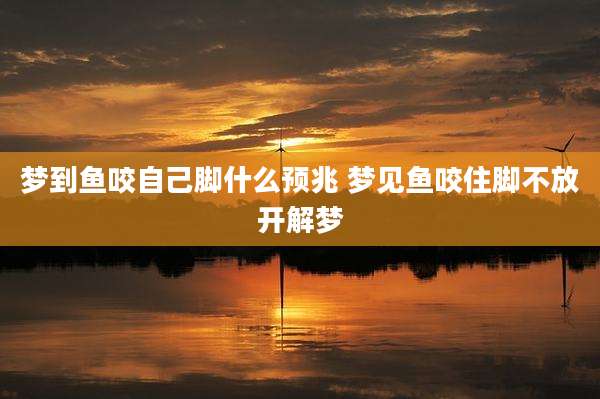 梦到鱼咬自己脚什么预兆 梦见鱼咬住脚不放开解梦
