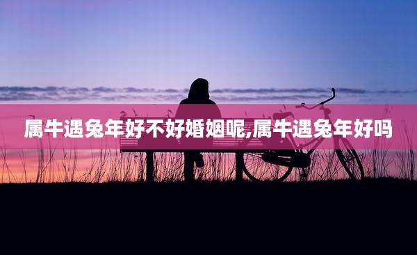 属牛遇兔年好不好婚姻呢,属牛遇兔年好吗