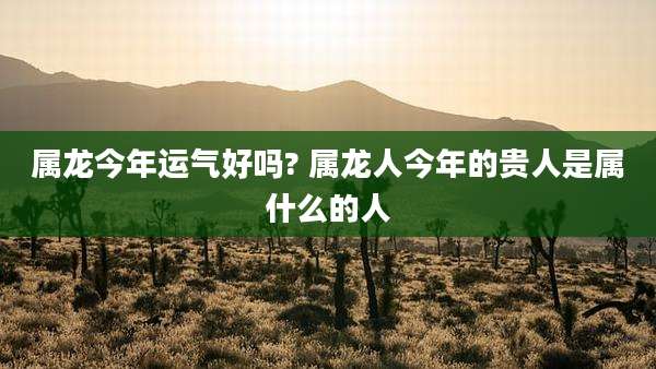 属龙今年运气好吗? 属龙人今年的贵人是属什么的人
