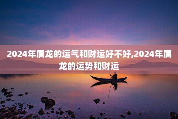 2024年属龙的运气和财运好不好,2024年属龙的运势和财运