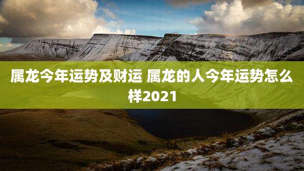 属龙今年运势及财运 属龙的人今年运势怎么样2021