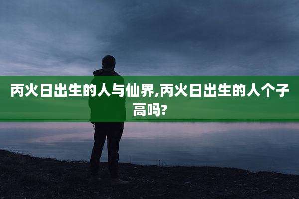 丙火日出生的人与仙界,丙火日出生的人个子高吗?