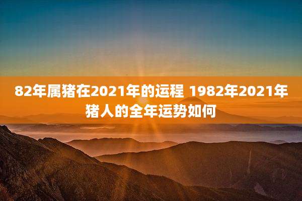 82年属猪在2021年的运程 1982年2021年猪人的全年运势如何