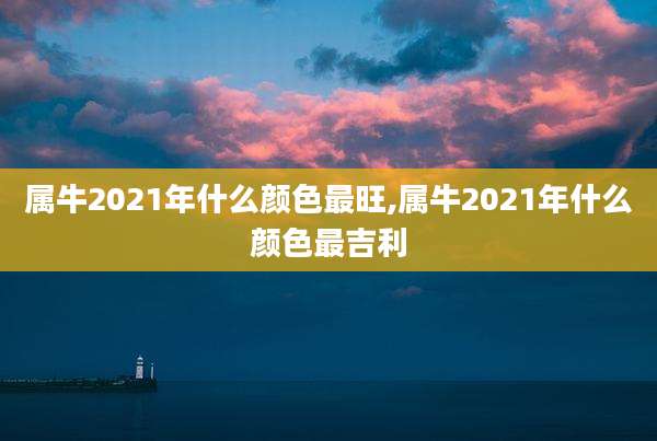 属牛2021年什么颜色最旺,属牛2021年什么颜色最吉利
