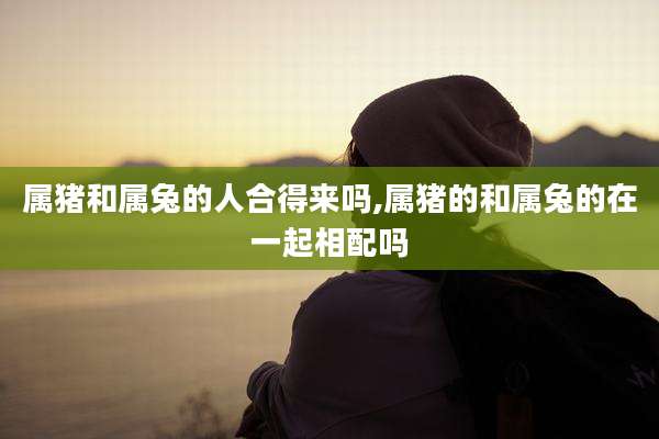 属猪和属兔的人合得来吗,属猪的和属兔的在一起相配吗