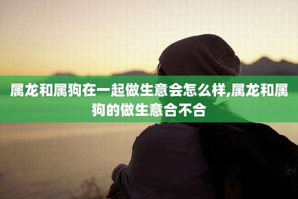 属龙和属狗在一起做生意会怎么样,属龙和属狗的做生意合不合