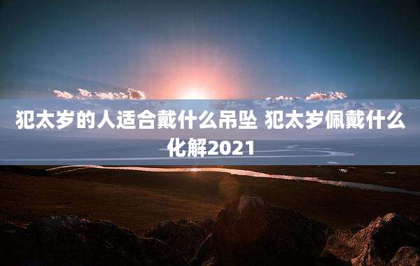 犯太岁的人适合戴什么吊坠 犯太岁佩戴什么化解2021