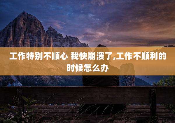 工作特别不顺心 我快崩溃了,工作不顺利的时候怎么办